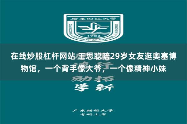 在线炒股杠杆网站 王思聪陪29岁女友逛奥塞博物馆，一个背手像大爷，一个像精神小妹