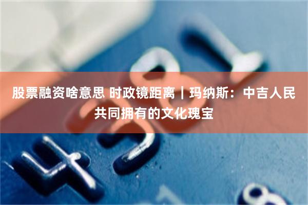股票融资啥意思 时政镜距离｜玛纳斯：中吉人民共同拥有的文化瑰宝