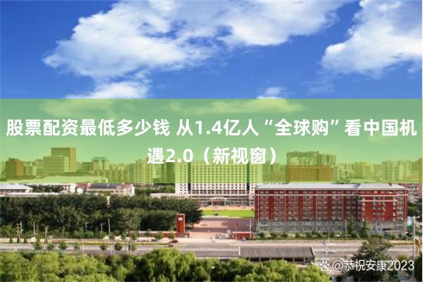股票配资最低多少钱 从1.4亿人“全球购”看中国机遇2.0（新视窗）
