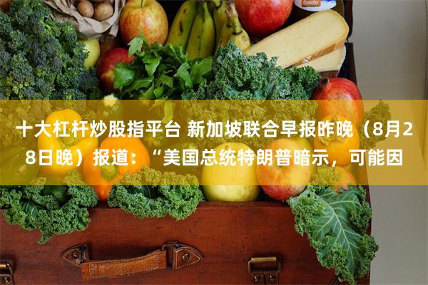 十大杠杆炒股指平台 新加坡联合早报昨晚（8月28日晚）报道：“美国总统特朗普暗示，可能因