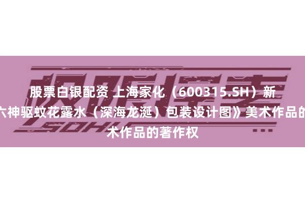 股票白银配资 上海家化（600315.SH）新注册《六神驱蚊花露水（深海龙涎）包装设计图》美术作品的著作权