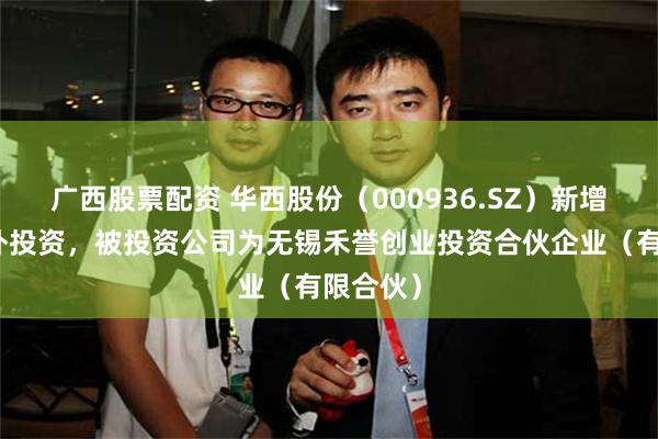 广西股票配资 华西股份（000936.SZ）新增一起对外投资，被投资公司为无锡禾誉创业投资合伙企业（有限合伙）