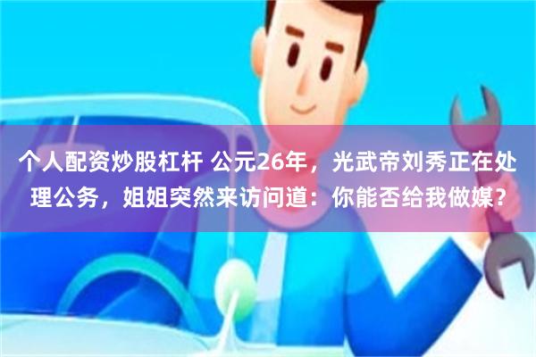 个人配资炒股杠杆 公元26年，光武帝刘秀正在处理公务，姐姐突然来访问道：你能否给我做媒？