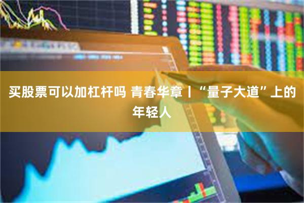 买股票可以加杠杆吗 青春华章丨“量子大道”上的年轻人