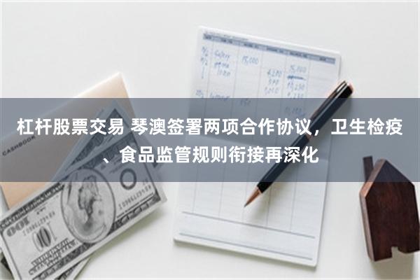 杠杆股票交易 琴澳签署两项合作协议，卫生检疫、食品监管规则衔接再深化