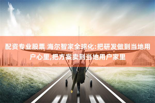 配资专业股票 海尔智家全球化:把研发做到当地用户心里,把方案卖到当地用户家里