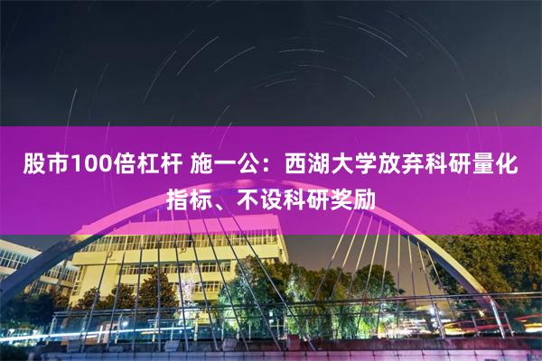 股市100倍杠杆 施一公：西湖大学放弃科研量化指标、不设科研奖励