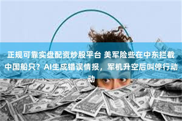 正规可靠实盘配资炒股平台 美军险些在中东拦截中国船只？AI生成错误情报，军机升空后叫停行动