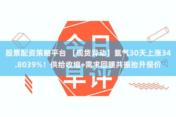 股票配资策略平台 【现货异动】氩气30天上涨34.8039%！供给收缩+需求回暖共振抬升报价