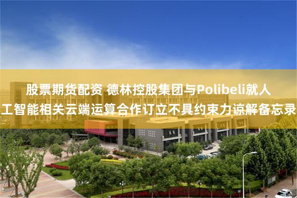 股票期货配资 德林控股集团与Polibeli就人工智能相关云端运算合作订立不具约束力谅解备忘录