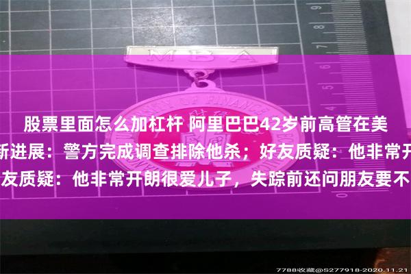 股票里面怎么加杠杆 阿里巴巴42岁前高管在美国被发现死于车内，最新进展：警方完成调查排除他杀；好友质疑：他非常开朗很爱儿子，失踪前还问朋友要不要玩游戏