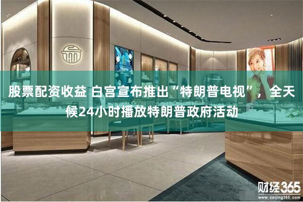 股票配资收益 白宫宣布推出“特朗普电视”，全天候24小时播放特朗普政府活动