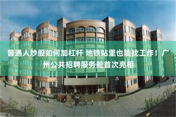 普通人炒股如何加杠杆 地铁站里也能找工作！广州公共招聘服务舱首次亮相
