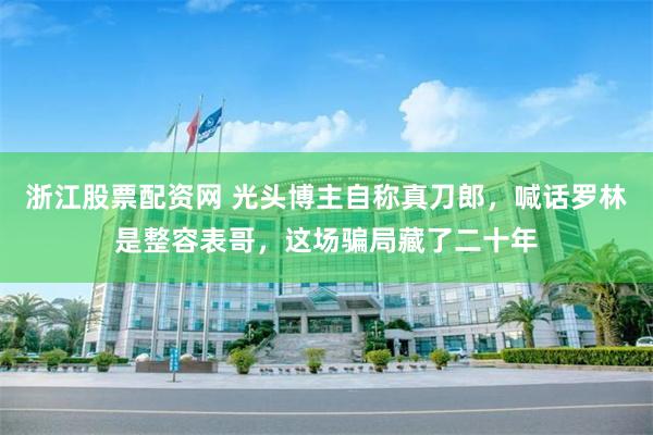 浙江股票配资网 光头博主自称真刀郎，喊话罗林是整容表哥，这场骗局藏了二十年