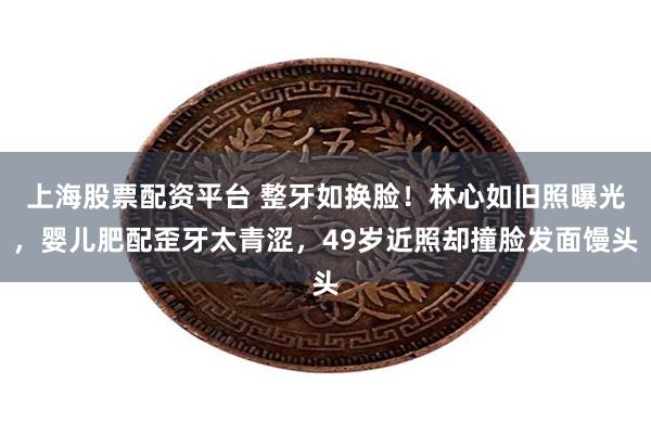 上海股票配资平台 整牙如换脸！林心如旧照曝光，婴儿肥配歪牙太青涩，49岁近照却撞脸发面馒头