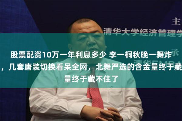股票配资10万一年利息多少 李一桐秋晚一舞炸上热搜，几套唐装切换看呆全网，北舞严选的含金量终于藏不住了