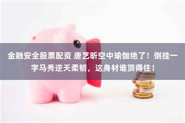 金融安全股票配资 唐艺昕空中瑜伽绝了！倒挂一字马秀逆天柔韧，这身材谁顶得住！