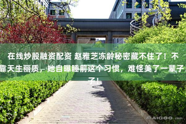 在线炒股融资配资 赵雅芝冻龄秘密藏不住了！不靠天生丽质，她自曝睡前这个习惯，难怪美了一辈子！