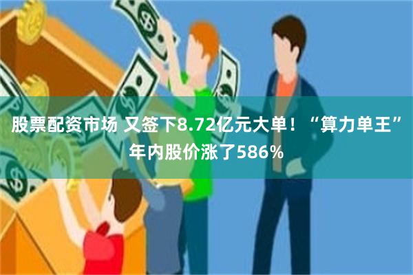 股票配资市场 又签下8.72亿元大单！“算力单王”年内股价涨了586%