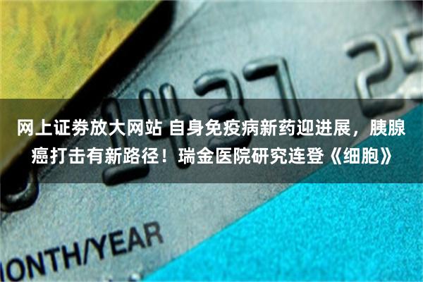 网上证劵放大网站 自身免疫病新药迎进展，胰腺癌打击有新路径！瑞金医院研究连登《细胞》