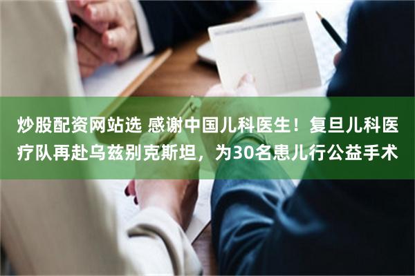 炒股配资网站选 感谢中国儿科医生！复旦儿科医疗队再赴乌兹别克斯坦，为30名患儿行公益手术