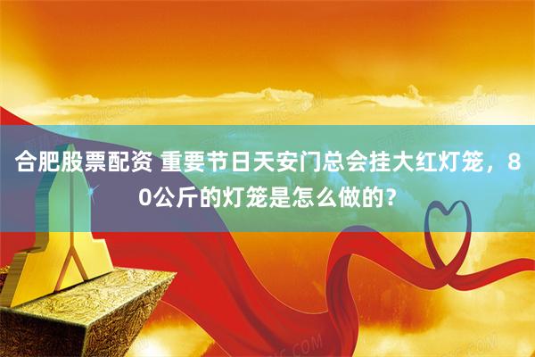 合肥股票配资 重要节日天安门总会挂大红灯笼，80公斤的灯笼是怎么做的？