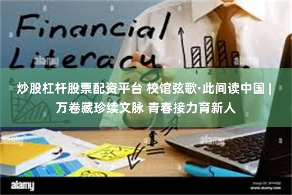 炒股杠杆股票配资平台 校馆弦歌·此间读中国 | 万卷藏珍续文脉 青春接力育新人