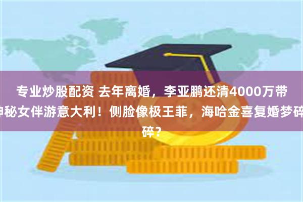 专业炒股配资 去年离婚，李亚鹏还清4000万带神秘女伴游意大利！侧脸像极王菲，海哈金喜复婚梦碎？