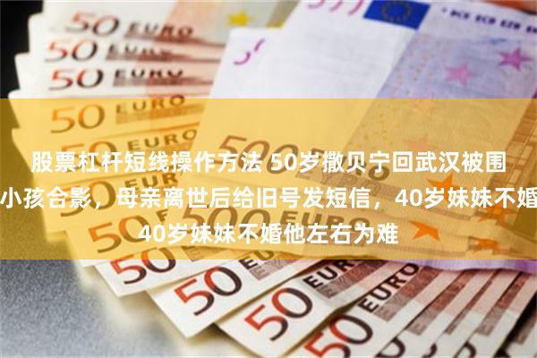 股票杠杆短线操作方法 50岁撒贝宁回武汉被围堵，弯腰搂小孩合影，母亲离世后给旧号发短信，40岁妹妹不婚他左右为难
