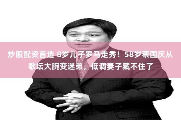 炒股配资首选 8岁儿子罗马走秀！58岁蔡国庆从歌坛大腕变迷弟，低调妻子藏不住了