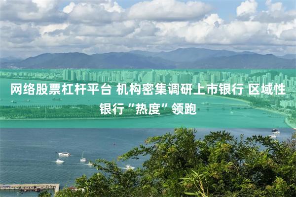 网络股票杠杆平台 机构密集调研上市银行 区域性银行“热度”领跑
