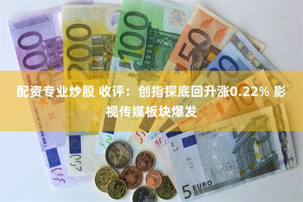 配资专业炒股 收评:创指探底回升涨0.22% 影视传媒板块爆发