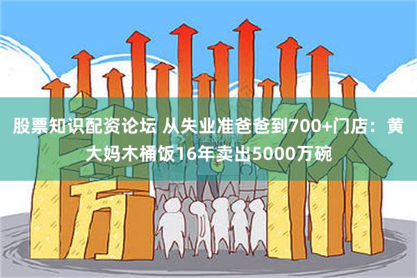 股票知识配资论坛 从失业准爸爸到700+门店：黄大妈木桶饭16年卖出5000万碗