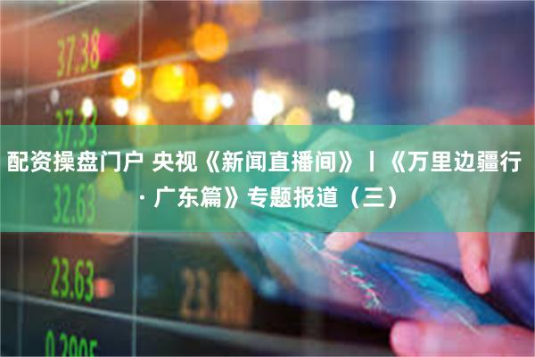 配资操盘门户 央视《新闻直播间》丨《万里边疆行 · 广东篇》专题报道（三）