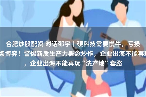合肥炒股配资 对话邵宇｜硬科技需要慢牛，亏损容忍度应交给市场博弈！警惕新质生产力概念炒作，企业出海不能再玩“洗产地”套路