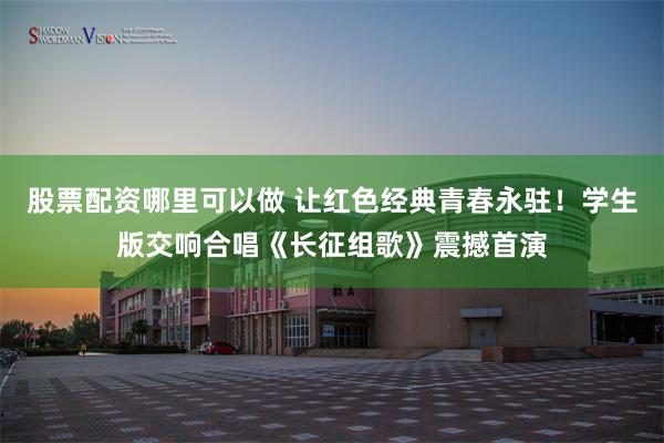 股票配资哪里可以做 让红色经典青春永驻!学生版交响合唱《长征组歌》震撼首演