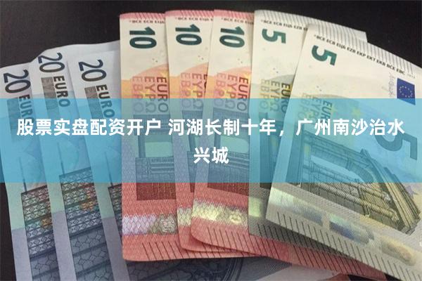 股票实盘配资开户 河湖长制十年，广州南沙治水兴城
