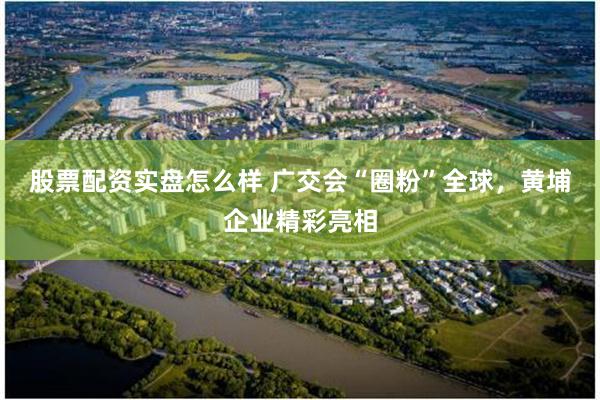 股票配资实盘怎么样 广交会“圈粉”全球，黄埔企业精彩亮相