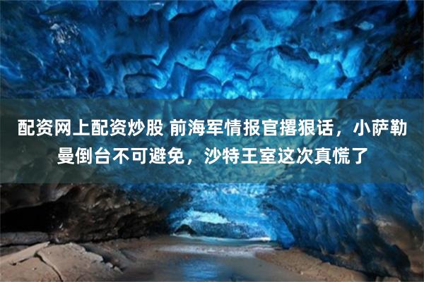 配资网上配资炒股 前海军情报官撂狠话，小萨勒曼倒台不可避免，沙特王室这次真慌了