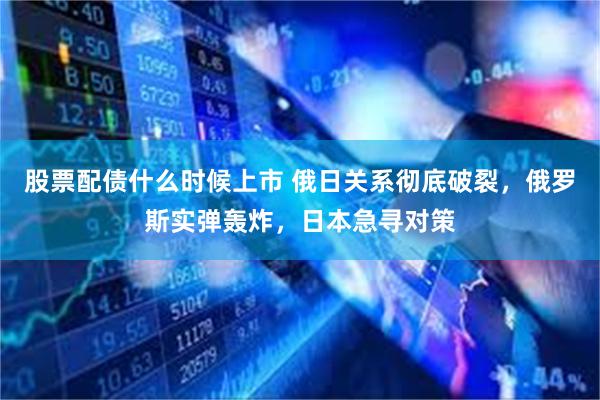 股票配债什么时候上市 俄日关系彻底破裂,俄罗斯实弹轰炸,日本急寻对策